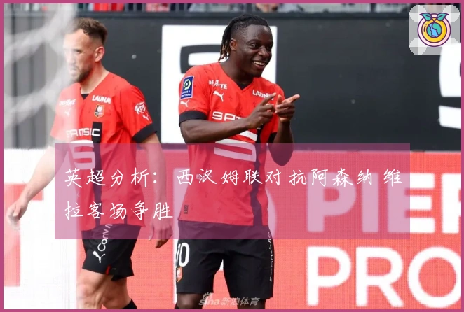 英超分析：西汉姆联对抗阿森纳 维拉客场争胜
