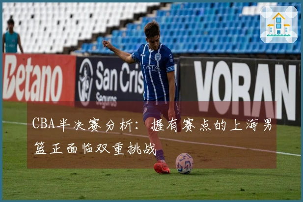 CBA半决赛分析：握有赛点的上海男篮正面临双重挑战